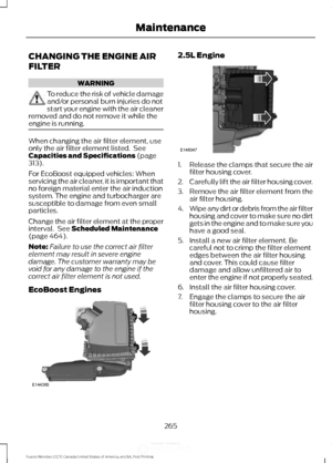 Page 268CHANGING THE ENGINE AIR
FILTER
WARNING
To reduce the risk of vehicle damage
and/or personal burn injuries do not
start your engine with the air cleaner
removed and do not remove it while the
engine is running. When changing the air filter element, use
only the air filter element listed.  See
Capacities and Specifications (page
313).
For EcoBoost equipped vehicles: When
servicing the air cleaner, it is important that
no foreign material enter the air induction
system. The engine and turbocharger are...