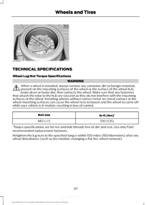 Page 314TECHNICAL SPECIFICATIONS
Wheel Lug Nut Torque Specifications
WARNING
When a wheel is installed, always remove any corrosion, dirt or foreign materials
present on the mounting surfaces of the wheel or the surface of the wheel hub,
brake drum or brake disc that contacts the wheel. Make sure that any fasteners
that attach the rotor to the hub are secured so they do not interfere with the mounting
surfaces of the wheel. Installing wheels without correct metal-to-metal contact at the
wheel mounting surfaces...