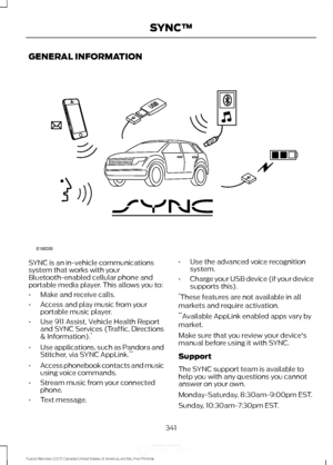 Page 344GENERAL INFORMATION
SYNC is an in-vehicle communications
system that works with your
Bluetooth-enabled cellular phone and
portable media player. This allows you to:
•
Make and receive calls.
• Access and play music from your
portable music player.
• Use 911 Assist, Vehicle Health Report
and SYNC Services (Traffic, Directions
& Information). *
• Use applications, such as Pandora and
Stitcher, via SYNC AppLink. **
• Access phonebook contacts and music
using voice commands.
• Stream music from your...