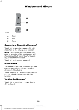 Page 91Open
A
Vent
B
Close
C
Opening and Closing the Moonroof
Touch (A) to open the moonroof. It will
stop short of the fully opened position.
Note: This position helps to reduce wind
noise or rumbling which may happen with
the moonroof fully open. Touch (A) again
to fully open the moonroof.
Touch (C) to close the moonroof.
Bounce-Back
The moonroof will stop automatically and
reverse some distance if an obstacle is
detected while closing.
Touch and hold (C) within two seconds of
a bounce-back event to override...