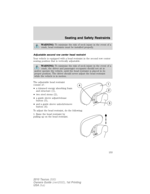 Page 153WARNING:To minimize the risk of neck injury in the event of a
crash, head restraints must be installed properly.
Adjustable second row center head restraint
Your vehicle is equipped with a head restraint in the second row center
seating position that is vertically adjustable.
WARNING:To minimize the risk of neck injury in the event of a
crash, the driver and passenger occupants should not sit in
and/or operate the vehicle, until the head restraint is placed in its
proper position. The driver should never...