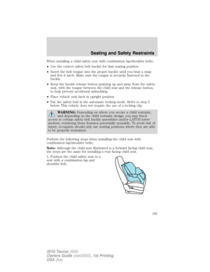 Page 191When installing a child safety seat with combination lap/shoulder belts:
•Use the correct safety belt buckle for that seating position.
•Insert the belt tongue into the proper buckle until you hear a snap
and feel it latch. Make sure the tongue is securely fastened in the
buckle.
•Keep the buckle release button pointing up and away from the safety
seat, with the tongue between the child seat and the release button,
to help prevent accidental unbuckling.
•Place vehicle seat back in upright position.
•Put...