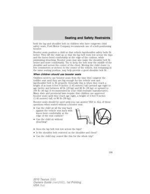 Page 199both the lap and shoulder belt on children who have outgrown child
safety seats, Ford Motor Company recommends use of a belt-positioning
booster.
Booster seats position a child so that vehicle lap/shoulder safety belts fit
better. They lift the child up so that the lap belt rests low across the hips
and the knees bend comfortably at the edge of the cushion, while
minimizing slouching. Booster seats may also make the shoulder belt fit
better and more comfortably. Try to keep the belt near the middle of...