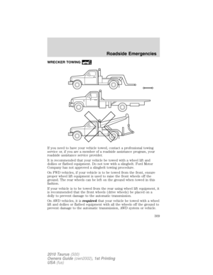 Page 309WRECKER TOWING
If you need to have your vehicle towed, contact a professional towing
service or, if you are a member of a roadside assistance program, your
roadside assistance service provider.
It is recommended that your vehicle be towed with a wheel lift and
dollies or flatbed equipment. Do not tow with a slingbelt. Ford Motor
Company has not approved a slingbelt towing procedure.
On FWD vehicles, if your vehicle is to be towed from the front, ensure
proper wheel lift equipment is used to raise the...