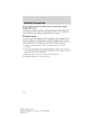 Page 310If the vehicle is towed by other means or incorrectly, vehicle
damage may occur.
Ford Motor Company produces a towing manual for all authorized tow
truck operators. Have your tow truck operator refer to this manual for
proper hook-up and towing procedures for your vehicle.
Emergency towing
In case of a roadside emergency with a disabled vehicle (without access
to wheel dollies, car hauling trailer, or flatbed transport vehicle) your
vehicle (regardless of transmission powertrain configuration) can be...