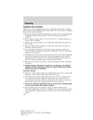 Page 318WASHING THE EXTERIOR
Wash your vehicle regularly with cool or lukewarm water and a neutral
pH shampoo, such as Motorcraft Detail Wash (ZC-3-A), which is available
from your authorized dealer.
•Never use strong household detergents or soap, such as dish washing
or laundry liquid. These products can discolor and spot painted
surfaces.
•Never wash a vehicle that is “hot to the touch” or during exposure to
strong, direct sunlight.
•Always use a clean sponge or car wash mitt with plenty of water for
best...