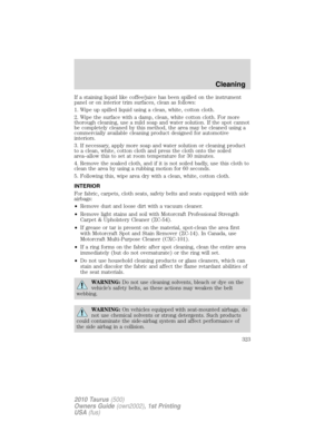 Page 323If a staining liquid like coffee/juice has been spilled on the instrument
panel or on interior trim surfaces, clean as follows:
1. Wipe up spilled liquid using a clean, white, cotton cloth.
2. Wipe the surface with a damp, clean, white cotton cloth. For more
thorough cleaning, use a mild soap and water solution. If the spot cannot
be completely cleaned by this method, the area may be cleaned using a
commercially available cleaning product designed for automotive
interiors.
3. If necessary, apply more...