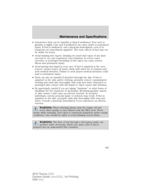 Page 343•Automotive fuels can be harmful or fatal if swallowed. Fuel such as
gasoline is highly toxic and if swallowed can cause death or permanent
injury. If fuel is swallowed, call a physician immediately, even if no
symptoms are immediately apparent. The toxic effects of fuel may not
be visible for hours.
•Avoid inhaling fuel vapors. Inhaling too much fuel vapor of any kind
can lead to eye and respiratory tract irritation. In severe cases,
excessive or prolonged breathing of fuel vapor can cause serious...