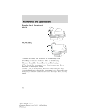 Page 358Changing the air filter element
3.5L V6
3.5L V6 (SHO)
1. Release the clamps that secure the air filter housing cover.
2. Carefully separate the two halves of the air filter housing.
3. Remove the air filter element from the air filter housing.
4. Wipe the air filter housing and cover clean to remove any dirt or
debris and to ensure good sealing.
5. Install a new air filter element. Be careful not to crimp the filter
element edges between the air filter housing and cover. This could cause
filter damage...