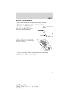 Page 71Replacing backup lamp bulbs
The backup lamp bulbs are located in the deck lid assembly.
1. Make sure the headlamp switch is in the off position.
2. Remove the deck lid trim panel
press pins and carefully pull the
panel away to expose the backside
of the backup lamp assembly.
3. Remove bulb socket by rotating it
counterclockwise, then pull it out of
the lamp assembly.
4. Disconnect the wire harness connector from the bulb/socket.
5. Install the new bulb in reverse order.
Lights
71
2010 Taurus(500)
Owners...