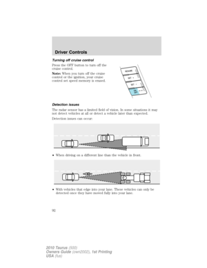 Page 92Turning off cruise control
Press the OFF button to turn off the
cruise control.
Note:When you turn off the cruise
control or the ignition, your cruise
control set speed memory is erased.
Detection issues
The radar sensor has a limited field of vision. In some situations it may
not detect vehicles at all or detect a vehicle later than expected.
Detection issues can occur:
•When driving on a different line than the vehicle in front.
•With vehicles that edge into your lane. These vehicles can only be...