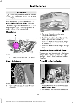 Page 169WARNINGS
Bulbs become hot when in use. Let
them cool down before you remove
them.
Use the correct specification bulb.  See
Bulb Specification Chart (page 168).
The following instructions describe how to
remove the bulbs. Install in the reverse
order unless otherwise stated.
Headlamp Headlamp high and low beam.
A
Front Side Lamp 1. Remove the three wheel arch liner
fasteners. 2. Remove the outermost engine
undershield fastener.
3. Pull the wheel liner back toward the tire to gain access to the bulb.
4....