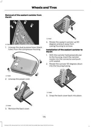 Page 180Removal of the sealant canister from
the kit
1. Unwrap the dual purpose hose (black
tube) from the compressor housing. 2. Unwrap the power cord.
3. Remove the back cover. 4. Rotate the sealant canister up 90
degrees and pull away from
casing/housing to remove.
Installation of the sealant canister to
the kit
1. With the canister held perpendicular to the housing, insert the canister
nozzle into the connector and push
until seated.
2. Rotate the canister 90 degrees down into the housing/casing. 3. Snap the...