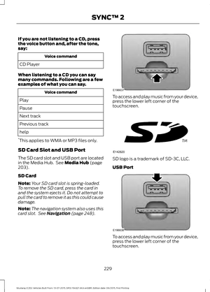 Page 233If you are not listening to a CD, press
the voice button and, after the tone,
say:
Voice command
CD Player
When listening to a CD you can say
many commands. Following are a few
examples of what you can say. Voice command
Play
Pause
Next track
Previous track
help
* This applies to WMA or MP3 files only.
SD Card Slot and USB Port
The SD card slot and USB port are located
in the Media Hub.  See Media Hub (page
203).
SD Card
Note: Your SD card slot is spring-loaded.
To remove the SD card, press the card in...