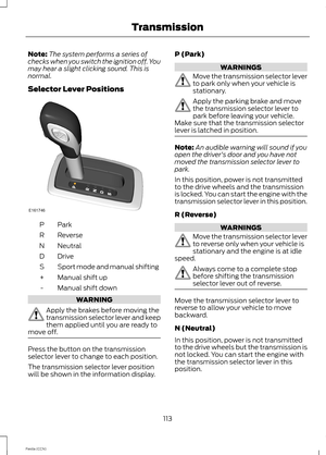 Page 115Note:The system performs a series ofchecks when you switch the ignition off. Youmay hear a slight clicking sound. This isnormal.
Selector Lever Positions
ParkP
ReverseR
NeutralN
DriveD
Sport mode and manual shiftingS
Manual shift up+
Manual shift down-
WARNING
Apply the brakes before moving thetransmission selector lever and keepthem applied until you are ready tomove off.
Press the button on the transmissionselector lever to change to each position.
The transmission selector lever positionwill be shown...