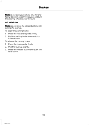 Page 120Note:If you park your vehicle on a hill andfacing downhill select reverse gear and turnthe steering wheel toward the curb.
All Vehicles
Note:Do not press the release button whilepulling the lever up.
To apply the parking brake:
1.Press the foot brake pedal firmly.
2.Pull the parking brake lever up to itsfullest extent.
To release the parking brake:
1.Press the brake pedal firmly.
2.Pull the lever up slightly.
3.Press the release button and push thelever down.
118Fiesta (CCN)Brakes 