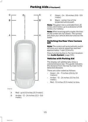 Page 127Red - up to 12 inches (0.3 meter)A
Amber - 12 - 24 inches (0.3 - 0.6meter)B
Green - 24 - 35 inches (0.6 - 0.9meter)C
Black - center line of theprojected vehicle pathD
Note:The green line is extended from 35inches (0.9 meter) up to a distance of 126inches (3.2 meters).
Note:When reversing with a trailer, the lineson the screen are not shown. The camerawill show your vehicle direction and not thetrailer.
Switching the Rear View CameraOff
Note:The system will automatically switchoff once your vehicle speed...