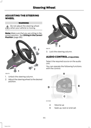 Page 46ADJUSTING THE STEERING
WHEEL
WARNING
Do not adjust the steering wheelwhen your vehicle is moving.
Note:Make sure that you are sitting in thecorrect position. See Sitting in the CorrectPosition (page 88).
1.Unlock the steering column.
2.Adjust the steering wheel to the desiredposition.
3.Lock the steering column.
AUDIO CONTROL (IF EQUIPPED)
Select the required source on the audiounit.
You can operate the following functionswith the control:
Volume upA
Seek up, next or end callB
44Fiesta (CCN)Steering Wheel 