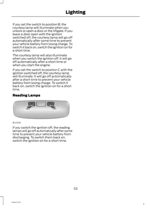 Page 55If you set the switch to position B, thecourtesy lamp will illuminate when youunlock or open a door or the liftgate. If youleave a door open with the ignitionswitched off, the courtesy lamp will go offautomatically after some time to preventyour vehicle battery from losing charge. Toswitch it back on, switch the ignition on fora short time.
The courtesy lamp will also illuminatewhen you switch the ignition off. It will gooff automatically after a short time orwhen you start the engine.
If you set the...