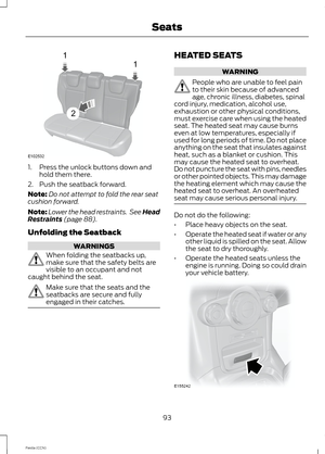 Page 951.Press the unlock buttons down andhold them there.
2.Push the seatback forward.
Note:Do not attempt to fold the rear seatcushion forward.
Note:Lower the head restraints. See HeadRestraints (page 88).
Unfolding the Seatback
WARNINGS
When folding the seatbacks up,make sure that the safety belts arevisible to an occupant and notcaught behind the seat.
Make sure that the seats and theseatbacks are secure and fullyengaged in their catches.
HEATED SEATS
WARNING
People who are unable to feel painto their skin...