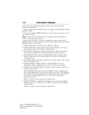 Page 107To reset the oil monitoring system to 100% after each oil change,
perform the following:
1. Press and release the SETUP button to display OIL LIFE XXX% HOLD
RESET = NEW.
2. Press and hold the RESET button for two seconds and release to reset
the oil life to 100%.
Note:To change oil life 100% value (if equipped with this feature) to
another value, proceed to Step 3.
3. Once OIL LIFE SET TO XXX% is displayed, release and press the
RESET button to change the Oil Life Start Value. Each release and press
will...