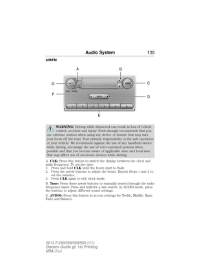 Page 136AM/FM
WARNING:Driving while distracted can result in loss of vehicle
control, accident and injury. Ford strongly recommends that you
use extreme caution when using any device or feature that may take
your focus off the road. Your primary responsibility is the safe operation
of your vehicle. We recommend against the use of any handheld device
while driving, encourage the use of voice-operated systems when
possible and that you become aware of applicable state and local laws
that may affect use of...