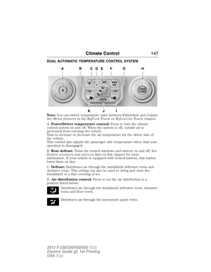 Page 148DUAL AUTOMATIC TEMPERATURE CONTROL SYSTEM
Note:You can switch temperature units between Fahrenheit and Celsius.
SeeMenu featuresin theMyFord TouchorMyLincoln Touchchapter.
A.Power/Driver temperature control:Press to turn the climate
control system on and off. When the system is off, outside air is
prevented from entering the vehicle.
Turn to increase or decrease the air temperature for the driver side of
the vehicle.
This control also adjusts the passenger side temperature when dual zone
operation is...