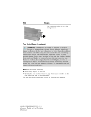 Page 163Use your vehicle key to lock the
storage space.
Rear Heated Seats (if equipped)
WARNING:Persons who are unable to feel pain to the skin
because of advanced age, chronic illness, diabetes, spinal cord
injury, medication, alcohol use, exhaustion, or other physical conditions,
must exercise care when using the seat heater. The seat heater may
cause burns even at low temperatures, especially if used for long
periods of time. Do not place anything on the seat that insulates against
heat, such as a blanket or...