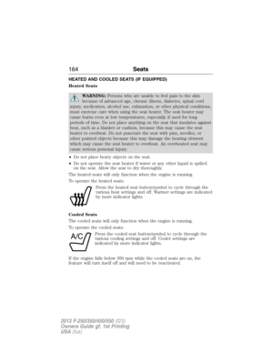 Page 165HEATED AND COOLED SEATS (IF EQUIPPED)
Heated Seats
WARNING:Persons who are unable to feel pain to the skin
because of advanced age, chronic illness, diabetes, spinal cord
injury, medication, alcohol use, exhaustion, or other physical conditions,
must exercise care when using the seat heater. The seat heater may
cause burns even at low temperatures, especially if used for long
periods of time. Do not place anything on the seat that insulates against
heat, such as a blanket or cushion, because this may...