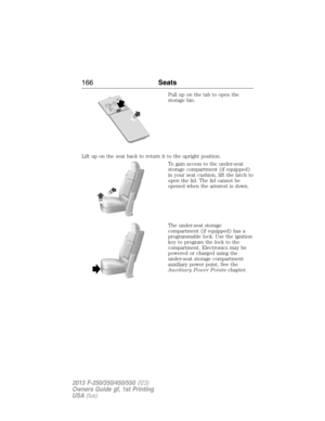 Page 167Pull up on the tab to open the
storage bin.
Lift up on the seat back to return it to the upright position.
To gain access to the under-seat
storage compartment (if equipped)
in your seat cushion, lift the latch to
open the lid. The lid cannot be
opened when the armrest is down.
The under-seat storage
compartment (if equipped) has a
programmable lock. Use the ignition
key to program the lock to the
compartment. Electronics may be
powered or charged using the
under-seat storage compartment
auxiliary power...