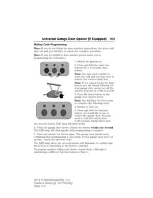 Page 170Rolling Code Programming
Note:If you do not follow the time-sensitive instructions, the device will
time out and you will have to repeat the complete procedure.
Note:It may be helpful to have another person assist you in
programming the transmitter.
1. Switch the ignition on.
2. Press and hold the outer two
buttons for 1–2 seconds, then
release.
Note:You may need a ladder to
reach the unit and you may need to
remove the cover or lamp lens.
Note:If you cannot locate the learn
button, see the Owner’s...