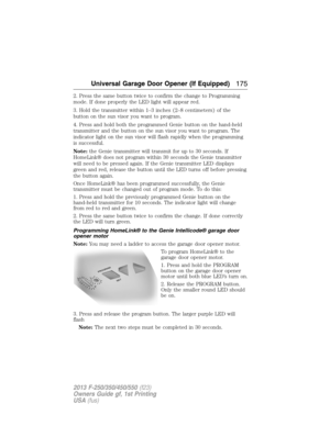 Page 1762. Press the same button twice to confirm the change to Programming
mode. If done properly the LED light will appear red.
3. Hold the transmitter within 1–3 inches (2–8 centimeters) of the
button on the sun visor you want to program.
4. Press and hold both the programmed Genie button on the hand-held
transmitter and the button on the sun visor you want to program. The
indicator light on the sun visor will flash rapidly when the programming
is successful.
Note:the Genie transmitter will transmit for up to...