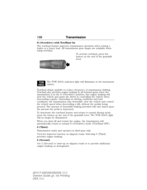 Page 199D (Overdrive) with Tow/Haul On
The tow/haul feature improves transmission operation when towing a
trailer or a heavy load. All transmission gear ranges are available when
using tow/haul.
To activate tow/haul, press the
button on the end of the gearshift
lever.
The TOW HAUL indicator light will illuminate in the instrument
cluster.
Tow/haul delays upshifts to reduce frequency of transmission shifting.
Tow/haul also provides engine braking in all forward gears when the
transmission is in the D (Overdrive)...