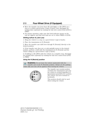 Page 211•Move the transfer case lever from 4H (4x4 High) to 2H (2WD) at a
stop or a vehicle speed below 3 mph (5 km/h), then disengage the
locking hubs (optional) by rotating the hub lock control from LOCK to
FREE .
•For proper operation, make sure that both indicator arrows on the
hub are aligned, and that both hubs are set to either FREE or LOCK.
Shifting to/from 4L (4x4 Low)
1. Bring the vehicle to a stop or a speed below 3 mph (5 km/h).
2. Place the transmission in N (Neutral).
3. Move the transfer case...