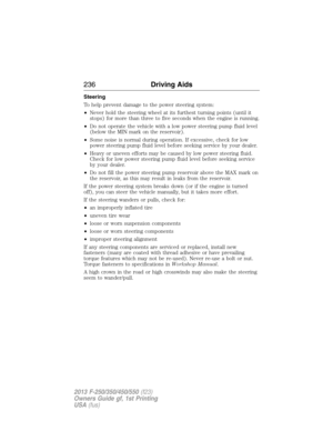 Page 237Steering
To help prevent damage to the power steering system:
•Never hold the steering wheel at its furthest turning points (until it
stops) for more than three to five seconds when the engine is running.
•Do not operate the vehicle with a low power steering pump fluid level
(below the MIN mark on the reservoir).
•Some noise is normal during operation. If excessive, check for low
power steering pump fluid level before seeking service by your dealer.
•Heavy or uneven efforts may be caused by low power...