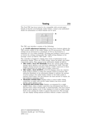 Page 256The Ford TBC has been tested to be compatible with several major
brands of electric-over-hydraulic trailer brakes; contact your authorized
dealer for information on which brands can be used.
The TBC user interface consists of the following:
A.+/- (GAIN adjustment buttons):Pressing these buttons adjusts the
TBC’s power output to the trailer brakes (in 0.5 increments). The GAIN
setting can be increased to a maximum of 10.0 or decreased to a
minimum of 0 (no trailer braking). Pressing and holding a button...