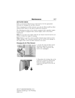 Page 318AIR FILTER CHECK
Refer toScheduled Maintenance Informationfor the appropriate
intervals for changing the air filter element.
When changing the air filter element, use only the Motorcraft® air filter
element listed. Refer to theMotorcraft® Part Numbers.
The following procedure is for vehicles equipped with a gasoline engine.
If your vehicle is equipped with a diesel engine, refer to the diesel
supplement.
Note:Do not start your engine with the air cleaner removed and do not
remove it while the engine is...