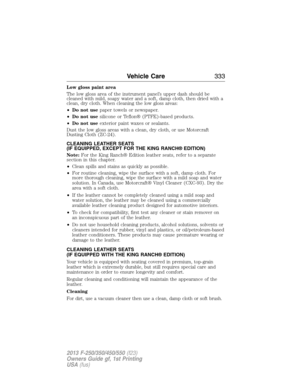 Page 334Low gloss paint area
The low gloss area of the instrument panel’s upper dash should be
cleaned with mild, soapy water and a soft, damp cloth, then dried with a
clean, dry cloth. When cleaning the low gloss areas:
•Do not usepaper towels or newspaper.
•Do not usesilicone or Teflon® (PTFE)-based products.
•Do not useexterior paint waxes or sealants.
Dust the low gloss areas with a clean, dry cloth, or use Motorcraft
Dusting Cloth (ZC-24).
CLEANING LEATHER SEATS
(IF EQUIPPED, EXCEPT FOR THE KING RANCH®...