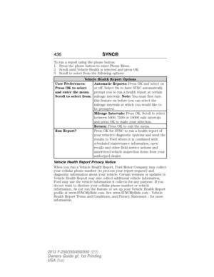 Page 437To run a report using the phone button:
1. Press the phone button to enter Phone Menu.
2. Scroll until Vehicle Health is selected and press OK.
3. Scroll to select from the following options:
Vehicle Health Report Options
User Preferences:
Press OK to select
and enter the menu.
Scroll to select from:Automatic Reports:Press OK and select on
or off. Select On to have SYNC automatically
prompt you to run a health report at certain
mileage intervals.Note:You must first turn
this feature on before you can...