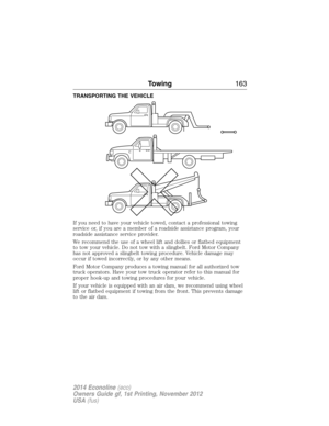 Page 164TRANSPORTING THE VEHICLE
If you need to have your vehicle towed, contact a professional towing
service or, if you are a member of a roadside assistance program, your
roadside assistance service provider.
We recommend the use of a wheel lift and dollies or flatbed equipment
to tow your vehicle. Do not tow with a slingbelt. Ford Motor Company
has not approved a slingbelt towing procedure. Vehicle damage may
occur if towed incorrectly, or by any other means.
Ford Motor Company produces a towing manual for...