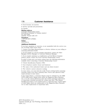 Page 179•Ford Genuine Accessories
•Service specials and promotions.
In Canada:
Mailing address
Customer Relationship Centre
Ford Motor Company of Canada, Limited
P.O. Box 2000
Oakville, Ontario L6K 1C8
Telephone
1-800-565-3673 (FORD)
Online
www.ford.ca
Additional Assistance
If you have questions or concerns, or are unsatisfied with the service you
are receiving, follow these steps:
1. Contact your Sales Representative or Service Advisor at your selling or
servicing authorized dealer.
2. If your inquiry or...