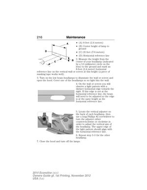 Page 217•(A) 8 feet (2.4 meters)
•(B) Center height of lamp to
ground
•(C) 25 feet (7.6 meters)
•(D) Horizontal reference line
2. Measure the height from the
center of your headlamp (indicated
by a 3.0 millimeter circle on the
lens) to the ground and mark an
8 foot (2.4 meter) horizontal
reference line on the vertical wall or screen at this height (a piece of
masking tape works well).
3. Turn on the low beam headlamps to illuminate the wall or screen and
open the hood. Cover one of the headlamps so no light hits...