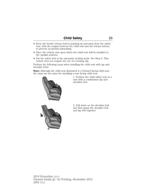 Page 26•Keep the buckle release button pointing up and away from the safety
seat, with the tongue between the child seat and the release button,
to prevent accidental unbuckling.
•Place the vehicle seat upon which the child seat will be installed in
the upright position.
•Put the safety belt in the automatic locking mode. See Step 5. This
vehicle does not require the use of a locking clip.
Perform the following steps when installing the child seat with lap and
shoulder belts:
Note:Although the child seat...