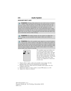 Page 297AUXILIARY INPUT JACK
WARNING:Driving while distracted can result in loss of vehicle
control, crash and injury. We strongly recommend that you use
extreme caution when using any device that may take your focus off
the road. Your primary responsibility is the safe operation of your
vehicle. We recommend against the use of any hand-held device while
driving and encourage the use of voice-operated systems when possible.
Make sure you are aware of all applicable local laws that may affect the
use of...