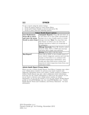 Page 323To run a report using the phone button:
1. Press the phone button to enter Phone Menu.
2. Scroll until Vehicle Health is selected and press OK.
3. Scroll to select from the following options:
Vehicle Health Report options
User Preferences:
Press OK to select
and enter the menu.
Scroll to select from:Automatic Reports:Press OK and select on
or off. Select On to have SYNC automatically
prompt you to run a health report at certain
mileage intervals.Note:You must first turn
this feature on before you can...