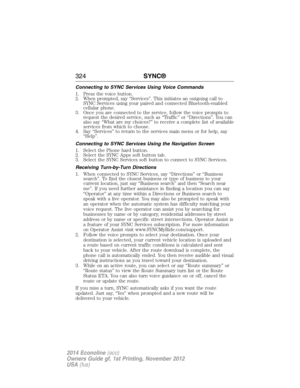 Page 325Connecting to SYNC Services Using Voice Commands
1. Press the voice button.
2. When prompted, say “Services”. This initiates an outgoing call to
SYNC Services using your paired and connected Bluetooth-enabled
cellular phone.
3. Once you are connected to the service, follow the voice prompts to
request the desired service, such as “Traffic” or “Directions”. You can
also say “What are my choices?” to receive a complete list of available
services from which to choose.
4. Say “Services” to return to the...