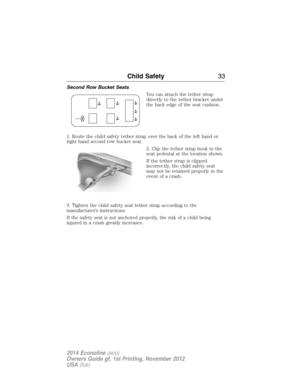 Page 34Second Row Bucket Seats
You can attach the tether strap
directly to the tether bracket under
the back edge of the seat cushion.
1. Route the child safety tether strap over the back of the left hand or
right hand second row bucket seat.
2. Clip the tether strap hook to the
seat pedestal at the location shown.
If the tether strap is clipped
incorrectly, the child safety seat
may not be retained properly in the
event of a crash.
3. Tighten the child safety seat tether strap according to the
manufacturer’s...