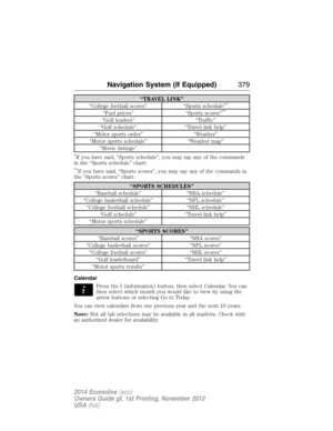 Page 380“TRAVEL LINK”
“College football scores” “Sports schedule”*
“Fuel prices” “Sports scores”**
“Golf leaders” “Traffic”
“Golf schedule” “Travel link help”
“Motor sports order” “Weather”
“Motor sports schedule” “Weather map”
“Movie listings”
*If you have said, “Sports schedule”, you may say any of the commands
in the “Sports schedule” chart:
**If you have said, “Sports scores”, you may say any of the commands in
the “Sports scores” chart:
“SPORTS SCHEDULES”
“Baseball schedule” “NBA schedule”
“College...