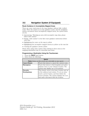 Page 383Route Guidance in Incompletely Mapped Areas
There are some rural areas in the map database without fully verified
roads. When the system is in route guidance mode, and the navigation
system encounters these incompletely mapped areas, the system alerts
you by:
•Announcing, “Entering an area with incomplete map data; please
follow with caution”
•Saying, “with caution” in the first route guidance instruction before
each turn
•Highlighting the route on the map in yellow
•Highlighting the incomplete mapped...