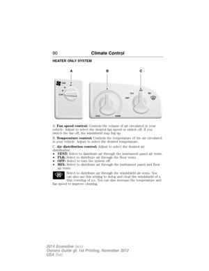 Page 91HEATER ONLY SYSTEM
A.Fan speed control:Controls the volume of air circulated in your
vehicle. Adjust to select the desired fan speed or switch off. If you
switch the fan off, the windshield may fog up.
B.Temperature control:Controls the temperature of the air circulated
in your vehicle. Adjust to select the desired temperature.
C.Air distribution control:Adjust to select the desired air
distribution.
•VENT:Select to distribute air through the instrument panel air vents.
•FLR:Select to distribute air...